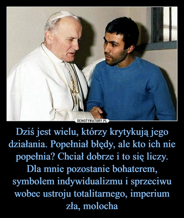 
    Dziś jest wielu, którzy krytykują jego działania. Popełniał błędy, ale kto ich nie popełnia? Chciał dobrze i to się liczy. Dla mnie pozostanie bohaterem, symbolem indywidualizmu i sprzeciwu wobec ustroju totalitarnego, imperium zła, molocha