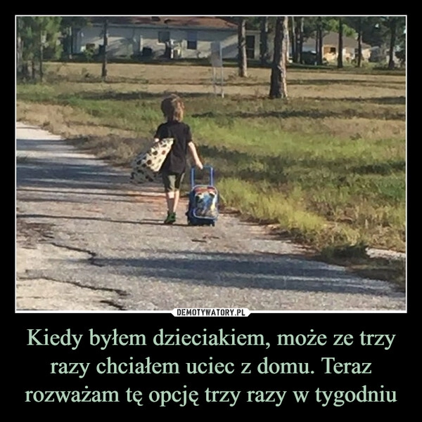 
    Kiedy byłem dzieciakiem, może ze trzy razy chciałem uciec z domu. Teraz rozważam tę opcję trzy razy w tygodniu