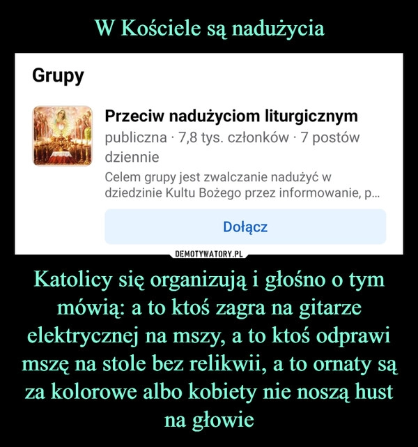 
    W Kościele są nadużycia Katolicy się organizują i głośno o tym mówią: a to ktoś zagra na gitarze elektrycznej na mszy, a to ktoś odprawi mszę na stole bez relikwii, a to ornaty są za kolorowe albo kobiety nie noszą hust na głowie