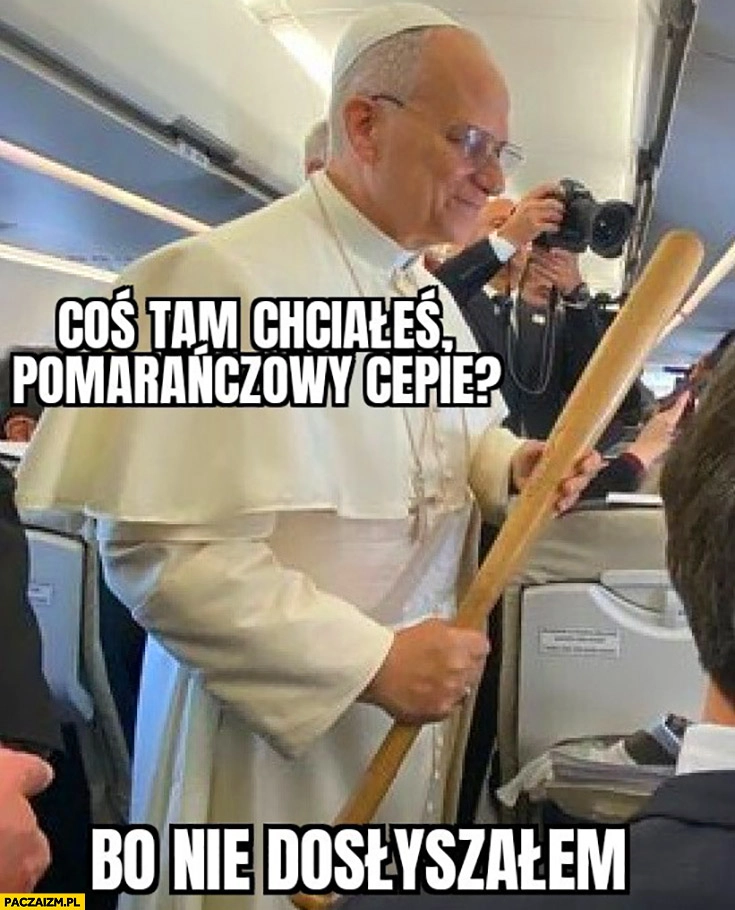 
    Papież z kijem baseballowym coś tam chciales pomarańczowy cepie bo nie dosłyszałem Trump