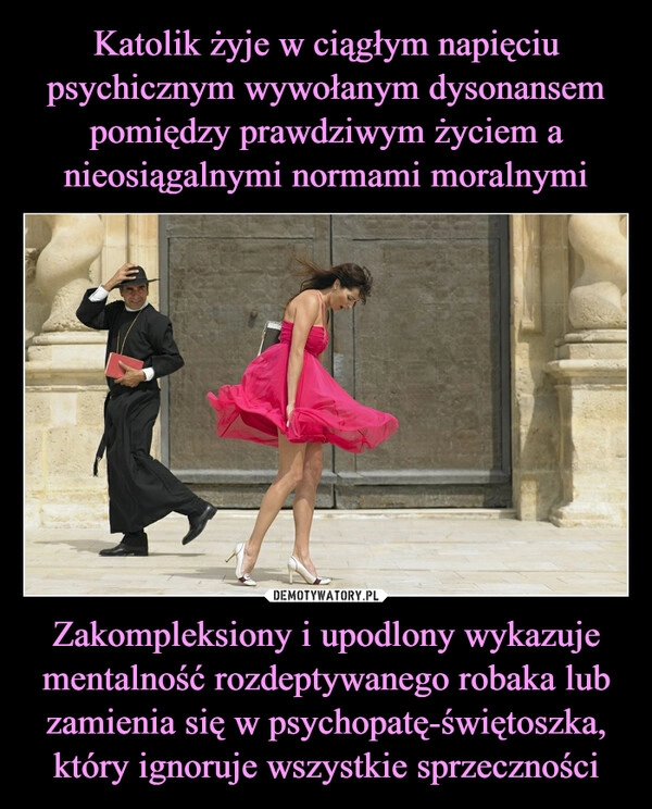 
    Katolik żyje w ciągłym napięciu psychicznym wywołanym dysonansem pomiędzy prawdziwym życiem a nieosiągalnymi normami moralnymi Zakompleksiony i upodlony wykazuje mentalność rozdeptywanego robaka lub zamienia się w psychopatę-świętoszka, który ignoruje wszystkie sprzeczności