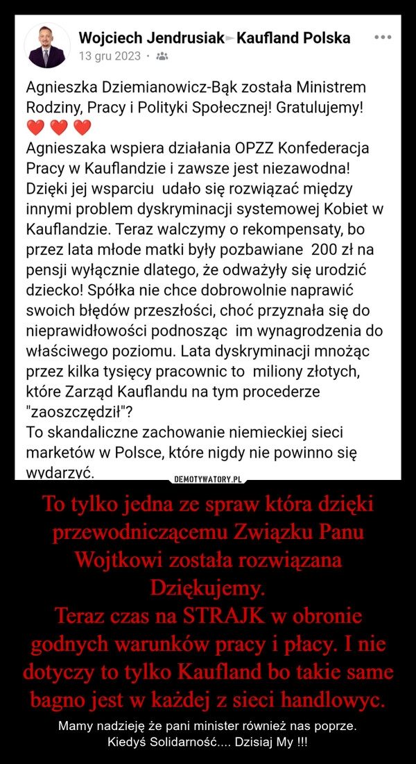 
    To tylko jedna ze spraw która dzięki przewodniczącemu Związku Panu Wojtkowi została rozwiązana Dziękujemy.
Teraz czas na STRAJK w obronie godnych warunków pracy i płacy. I nie dotyczy to tylko Kaufland bo takie same bagno jest w każdej z sieci handlowyc.