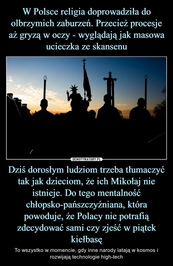 
    W Polsce religia doprowadziła do olbrzymich zaburzeń. Przecież procesje aż gryzą w oczy - wyglądają jak masowa ucieczka ze skansenu Dziś dorosłym ludziom trzeba tłumaczyć tak jak dzieciom, że ich Mikołaj nie istnieje. Do tego mentalność chłopsko-pańszczyźniana, która powoduje, że Polacy nie potrafią zdecydować sami czy zjeść w piątek kiełbasę