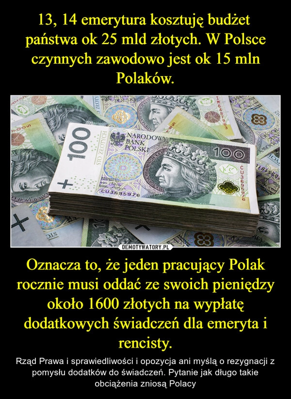 
    
13, 14 emerytura kosztuję budżet
państwa ok 25 mld złotych. W Polsce czynnych zawodowo jest ok 15 mln Polaków. Oznacza to, że jeden pracujący Polak rocznie musi oddać ze swoich pieniędzy około 1600 złotych na wypłatę dodatkowych świadczeń dla emeryta i rencisty. 