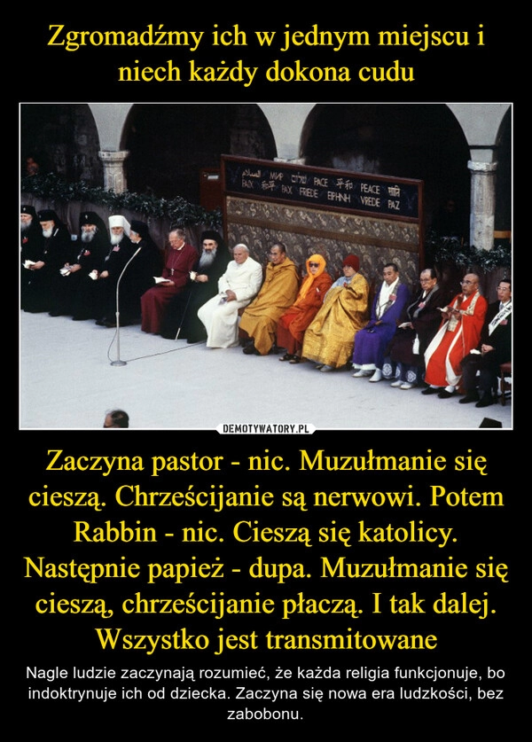 
    Zgromadźmy ich w jednym miejscu i niech każdy dokona cudu Zaczyna pastor - nic. Muzułmanie się cieszą. Chrześcijanie są nerwowi. Potem Rabbin - nic. Cieszą się katolicy. Następnie papież - dupa. Muzułmanie się cieszą, chrześcijanie płaczą. I tak dalej. Wszystko jest transmitowane