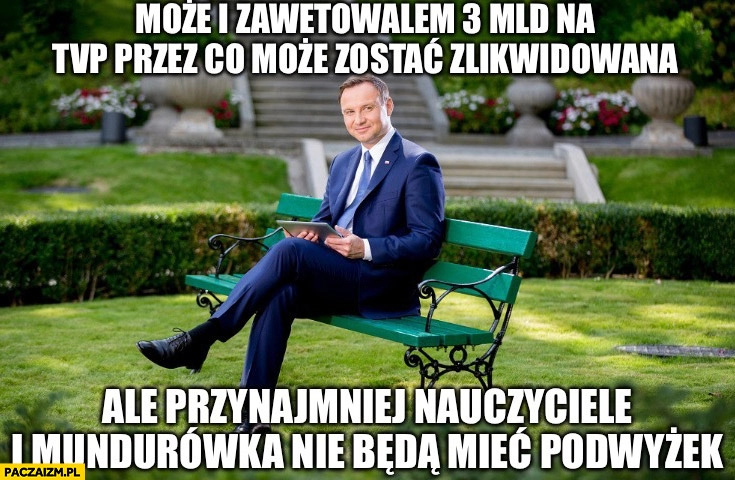 
    Andrzej Duda może i zawetowałem 3 mld na TVP przez co może zostać zlikwidowana ale przynajmniej nauczyciele i mundurówka nie będą mieć podwyżek