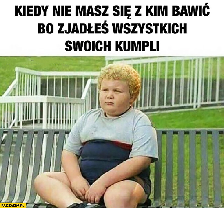 
    Kiedy nie masz się z kim bawić bo zjadłeś wszystkich swoich kumpli gruby dzieciak