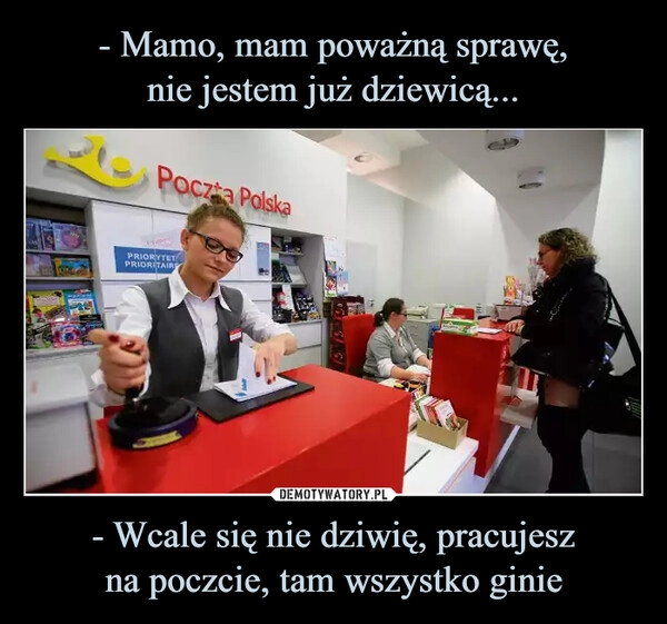 
    - Mamo, mam poważną sprawę,
nie jestem już dziewicą... - Wcale się nie dziwię, pracujesz
na poczcie, tam wszystko ginie