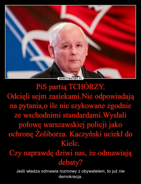 
    PiS partią TCHÓRZY.
Odcięli sejm zasiekami.Nie odpowiadają na pytania,o ile nie szykowane zgodnie ze wschodnimi standardami.Wysłali połowę warszawskiej policji jako ochronę Żoliborza. Kaczyński uciekł do Kielc.
Czy naprawdę dziwi nas, że odmawiają debaty?