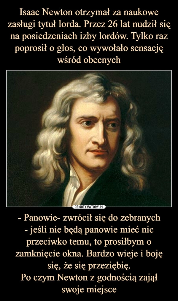 
    Isaac Newton otrzymał za naukowe zasługi tytuł lorda. Przez 26 lat nudził się na posiedzeniach izby lordów. Tylko raz poprosił o głos, co wywołało sensację wśród obecnych - Panowie- zwrócił się do zebranych
- jeśli nie będą panowie mieć nic przeciwko temu, to prosiłbym o zamknięcie okna. Bardzo wieje i boję się, że się przeziębię.
Po czym Newton z godnością zajął
swoje miejsce