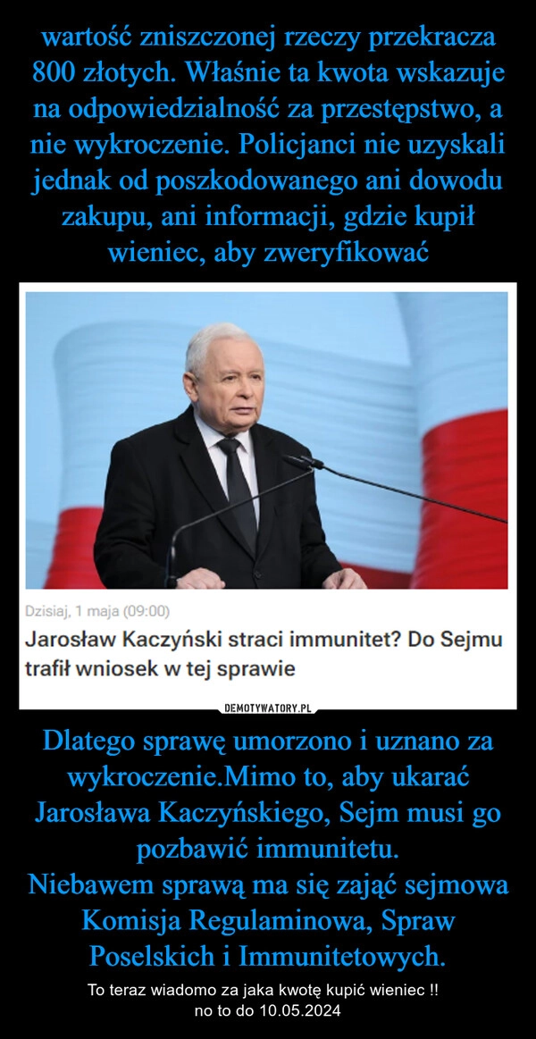 
    wartość zniszczonej rzeczy przekracza 800 złotych. Właśnie ta kwota wskazuje na odpowiedzialność za przestępstwo, a nie wykroczenie. Policjanci nie uzyskali jednak od poszkodowanego ani dowodu zakupu, ani informacji, gdzie kupił wieniec, aby zweryfikować Dlatego sprawę umorzono i uznano za wykroczenie.Mimo to, aby ukarać Jarosława Kaczyńskiego, Sejm musi go pozbawić immunitetu.
Niebawem sprawą ma się zająć sejmowa Komisja Regulaminowa, Spraw Poselskich i Immunitetowych.