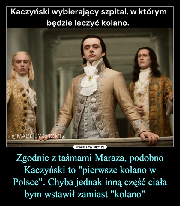 
    Zgodnie z taśmami Maraza, podobno Kaczyński to "pierwsze kolano w Polsce". Chyba jednak inną część ciała bym wstawił zamiast "kolano" 