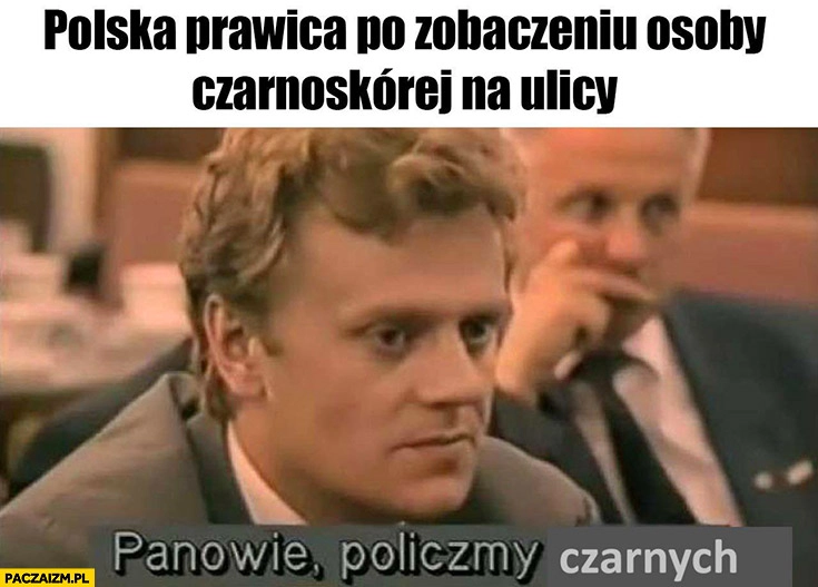 
    Polska prawica po zobaczeniu osoby czarnoskórej na ulicy panowie policzmy czarnych Tusk nocna zmiana