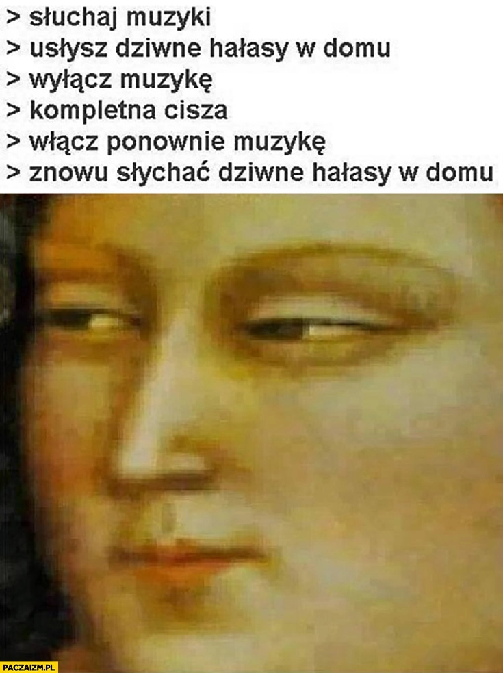 
    Słuchaj muzyki, usłysz dziwne hałasy w domu, wyłącz muzykę, kompletna cisza, włącz ponownie muzykę, znowu słychać dziwne hałasy w domu
