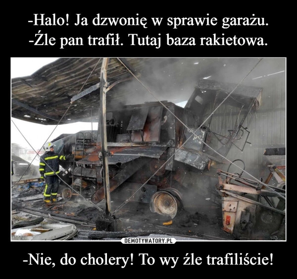 
    -Halo! Ja dzwonię w sprawie garażu.
-Źle pan trafił. Tutaj baza rakietowa. -Nie, do cholery! To wy źle trafiliście!