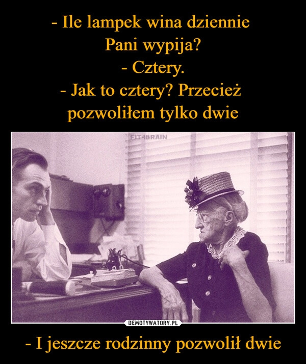 
    - Ile lampek wina dziennie 
Pani wypija?
- Cztery.
- Jak to cztery? Przecież 
pozwoliłem tylko dwie - I jeszcze rodzinny pozwolił dwie