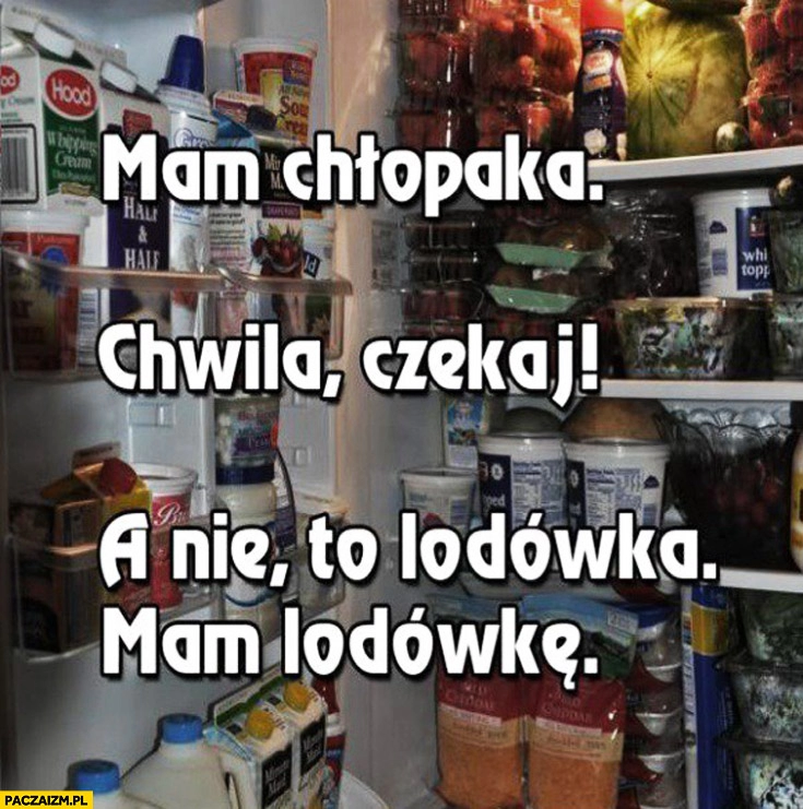 
    Mam chłopaka a nie to lodówka mam lodowkę