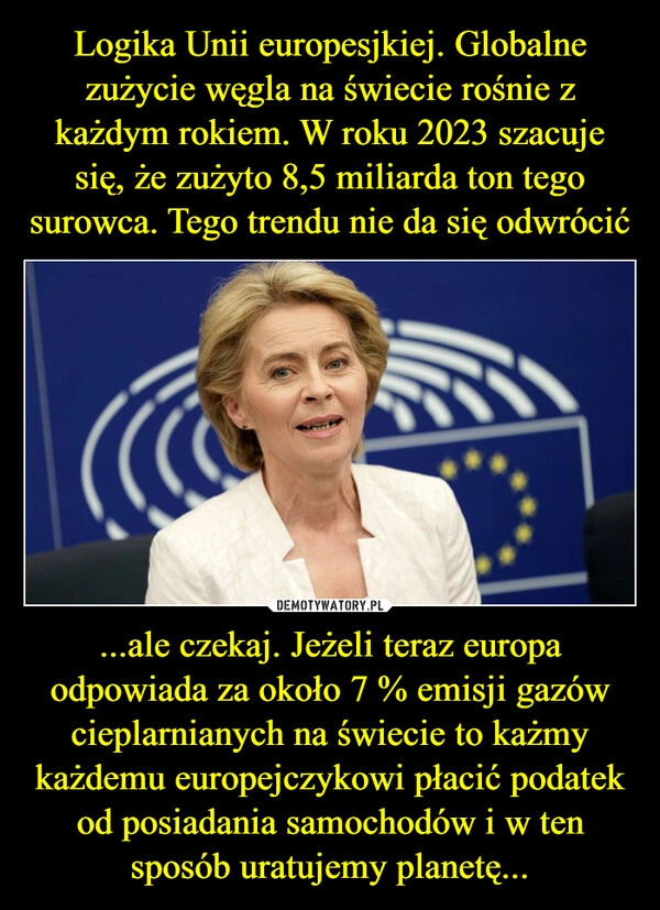 
    Logika Unii europesjkiej. Globalne zużycie węgla na świecie rośnie z każdym rokiem. W roku 2023 szacuje się, że zużyto 8,5 miliarda ton tego surowca. Tego trendu nie da się odwrócić ...ale czekaj. Jeżeli teraz europa odpowiada za około 7 % emisji gazów cieplarnianych na świecie to każmy każdemu europejczykowi płacić podatek od posiadania samochodów i w ten sposób uratujemy planetę...