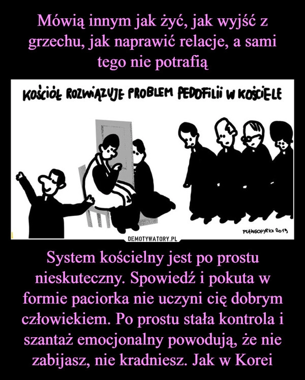 
    Mówią innym jak żyć, jak wyjść z grzechu, jak naprawić relacje, a sami tego nie potrafią System kościelny jest po prostu nieskuteczny. Spowiedź i pokuta w formie paciorka nie uczyni cię dobrym człowiekiem. Po prostu stała kontrola i szantaż emocjonalny powodują, że nie zabijasz, nie kradniesz. Jak w Korei