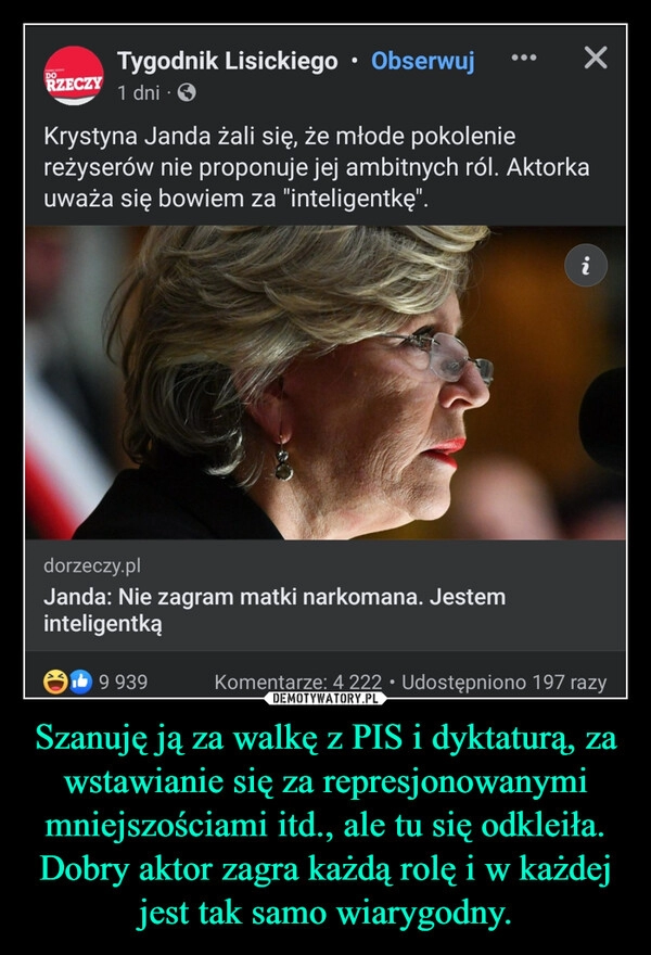 
    Szanuję ją za walkę z PIS i dyktaturą, za wstawianie się za represjonowanymi mniejszościami itd., ale tu się odkleiła. Dobry aktor zagra każdą rolę i w każdej jest tak samo wiarygodny.