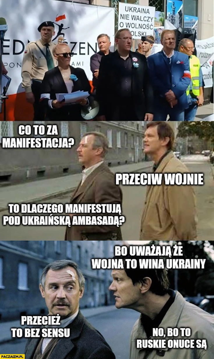 
    Co to za manifestacja? Przeciw wojnie, dlaczego manifestują pod Ukraińską ambasadą? Bo uważają, że wojna to wina Ukrainy, przecież to bez sensu, no bo to ruskie onuce są Dzień Świra