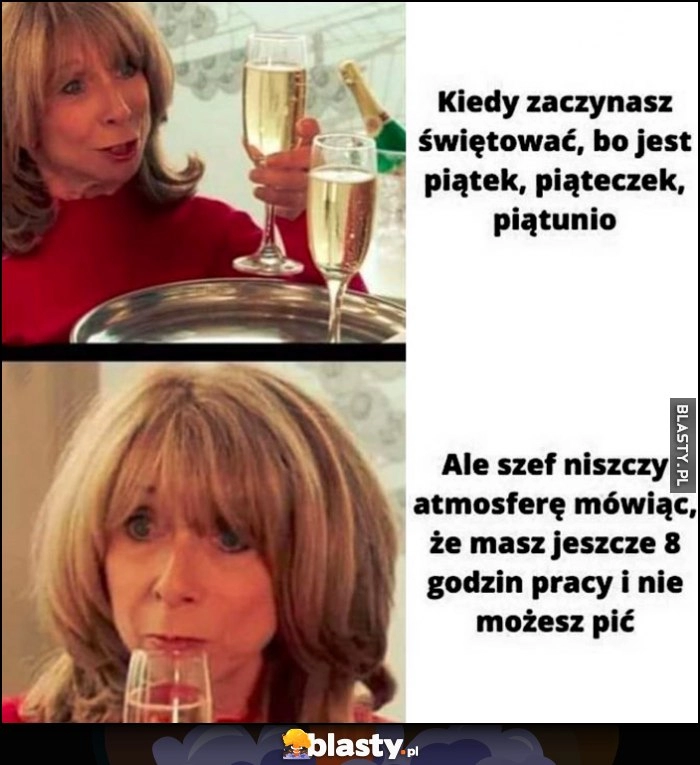 
    Kiedy zaczynasz świętować bo jest piątek, piąteczek, piątunio, ale szeg mówi, że masz jeszcze 8 godzin pracy i nie możesz pić