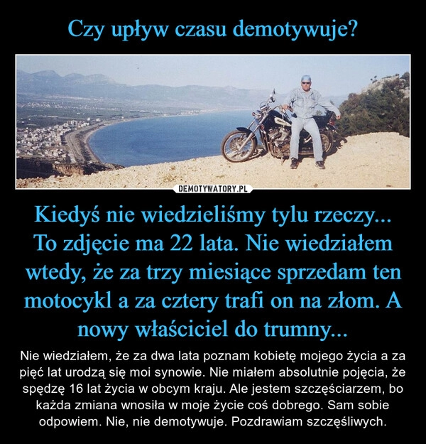 
    Czy upływ czasu demotywuje? Kiedyś nie wiedzieliśmy tylu rzeczy...
To zdjęcie ma 22 lata. Nie wiedziałem wtedy, że za trzy miesiące sprzedam ten motocykl a za cztery trafi on na złom. A nowy właściciel do trumny...