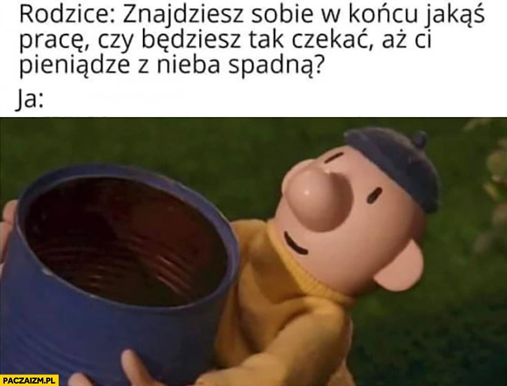 
    Rodzice znajdziesz sobie w końcu jakaś pracę czy będziesz tak czekać aż Ci pieniądze z nieba spadną? Ja: czekam bajka sąsiedzi