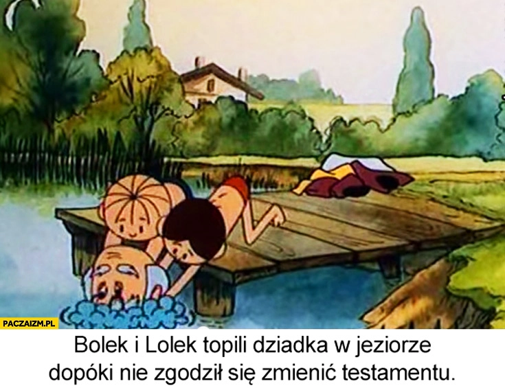 
    Bolek i Lolek topili dziadka w jeziorze dopóki nie zgodził się zmienić testamentu