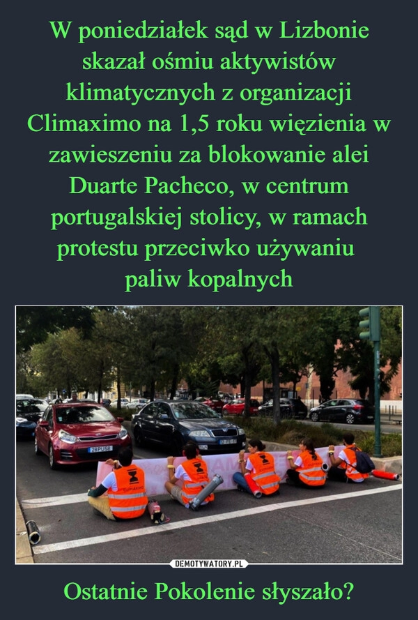 
    W poniedziałek sąd w Lizbonie skazał ośmiu aktywistów klimatycznych z organizacji Climaximo na 1,5 roku więzienia w zawieszeniu za blokowanie alei Duarte Pacheco, w centrum portugalskiej stolicy, w ramach protestu przeciwko używaniu 
paliw kopalnych Ostatnie Pokolenie słyszało?