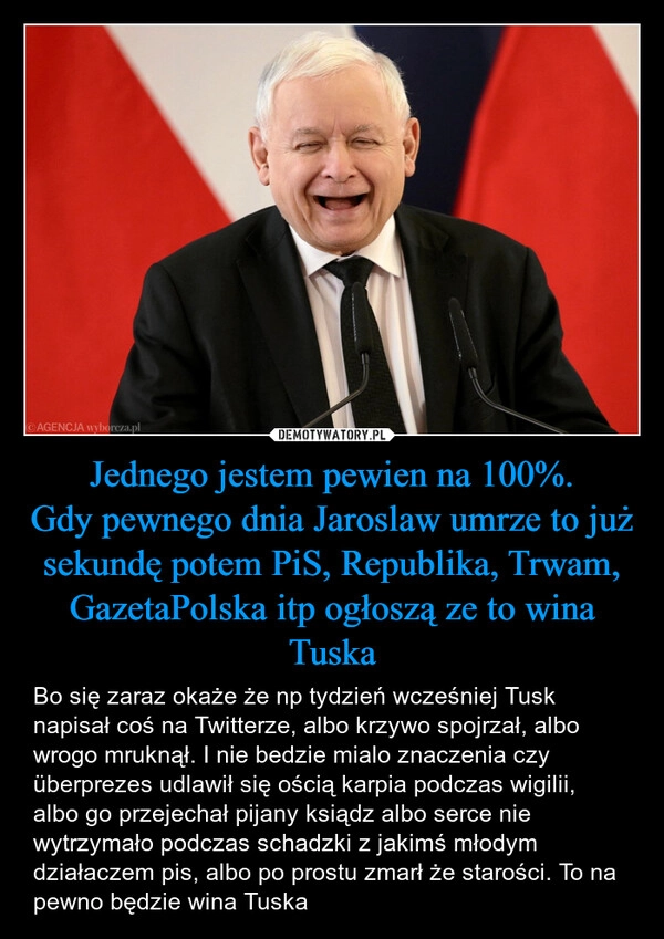 
    Jednego jestem pewien na 100%.
Gdy pewnego dnia Jaroslaw umrze to już sekundę potem PiS, Republika, Trwam, GazetaPolska itp ogłoszą ze to wina Tuska