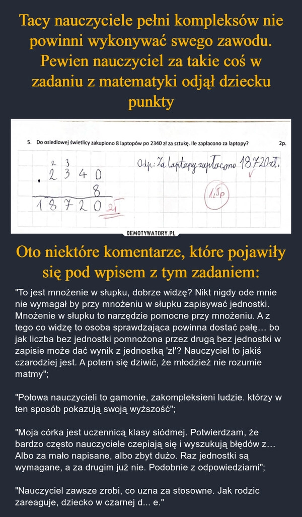 
    Tacy nauczyciele pełni kompleksów nie powinni wykonywać swego zawodu. Pewien nauczyciel za takie coś w zadaniu z matematyki odjął dziecku punkty Oto niektóre komentarze, które pojawiły się pod wpisem z tym zadaniem: