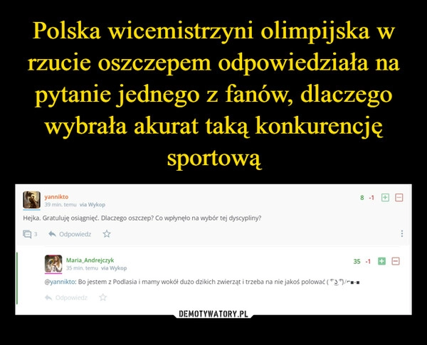 
    Polska wicemistrzyni olimpijska w rzucie oszczepem odpowiedziała na pytanie jednego z fanów, dlaczego wybrała akurat taką konkurencję sportową