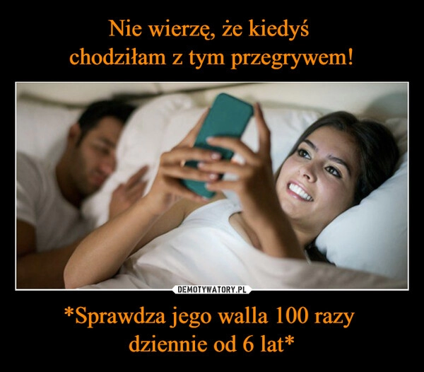 
    Nie wierzę, że kiedyś 
chodziłam z tym przegrywem! *Sprawdza jego walla 100 razy 
dziennie od 6 lat*