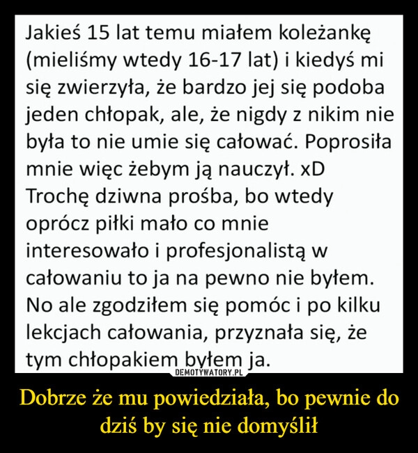 
    Dobrze że mu powiedziała, bo pewnie do dziś by się nie domyślił