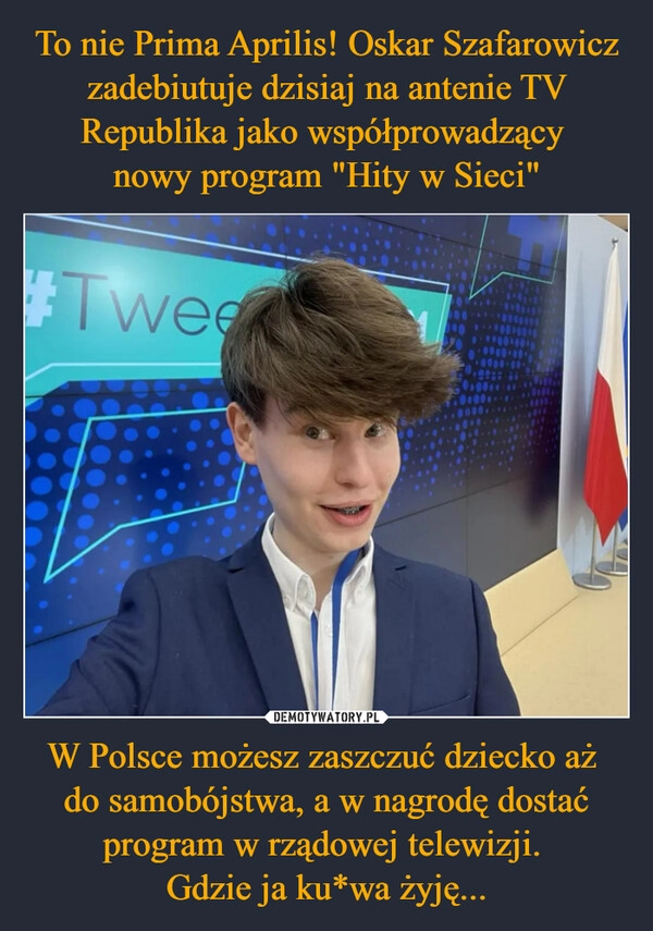 
    To nie Prima Aprilis! Oskar Szafarowicz zadebiutuje dzisiaj na antenie TV Republika jako współprowadzący 
nowy program "Hity w Sieci" W Polsce możesz zaszczuć dziecko aż 
do samobójstwa, a w nagrodę dostać program w rządowej telewizji. 
Gdzie ja ku*wa żyję...