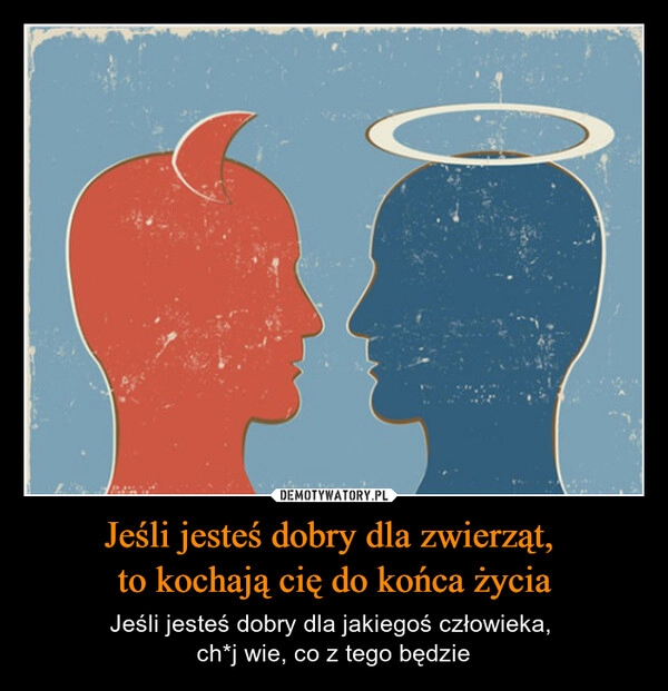 
    Jeśli jesteś dobry dla zwierząt, 
to kochają cię do końca życia