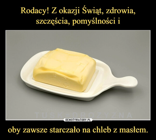 
    Rodacy! Z okazji Świąt, zdrowia, szczęścia, pomyślności i oby zawsze starczało na chleb z masłem.