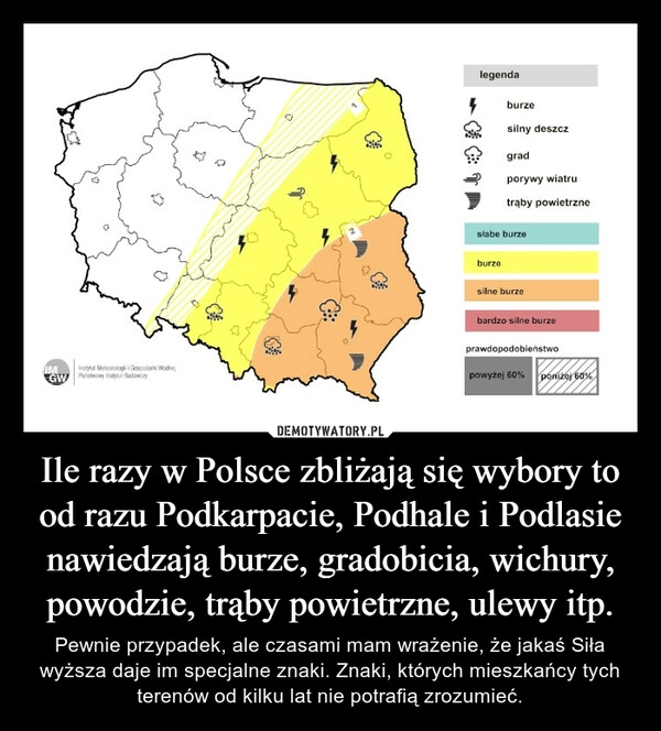 
    Ile razy w Polsce zbliżają się wybory to od razu Podkarpacie, Podhale i Podlasie nawiedzają burze, gradobicia, wichury, powodzie, trąby powietrzne, ulewy itp.