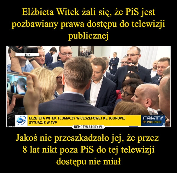 
    Elżbieta Witek żali się, że PiS jest pozbawiany prawa dostępu do telewizji publicznej Jakoś nie przeszkadzało jej, że przez 
8 lat nikt poza PiS do tej telewizji dostępu nie miał