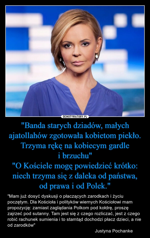 
    "Banda starych dziadów, małych ajatollahów zgotowała kobietom piekło. Trzyma rękę na kobiecym gardle i brzuchu"
"O Kościele mogę powiedzieć krótko: niech trzyma się z daleka od państwa, od prawa i od Polek."