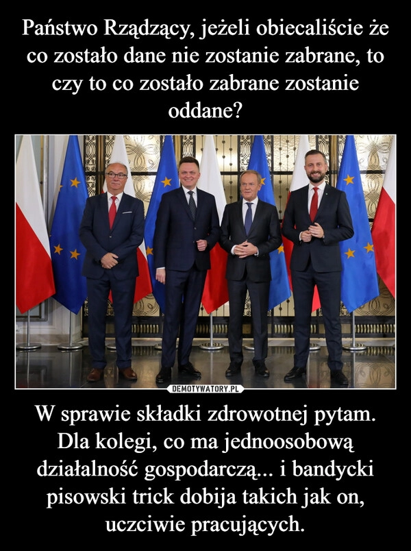 
    Państwo Rządzący, jeżeli obiecaliście że co zostało dane nie zostanie zabrane, to czy to co zostało zabrane zostanie oddane? W sprawie składki zdrowotnej pytam. Dla kolegi, co ma jednoosobową działalność gospodarczą... i bandycki pisowski trick dobija takich jak on, uczciwie pracujących.