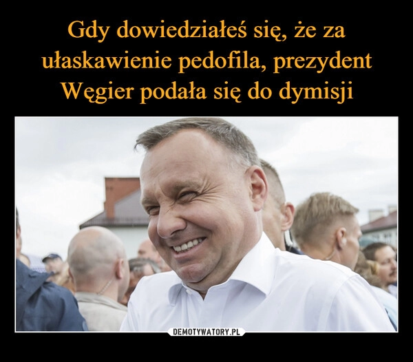 
    Gdy dowiedziałeś się, że za ułaskawienie pedofila, prezydent Węgier podała się do dymisji