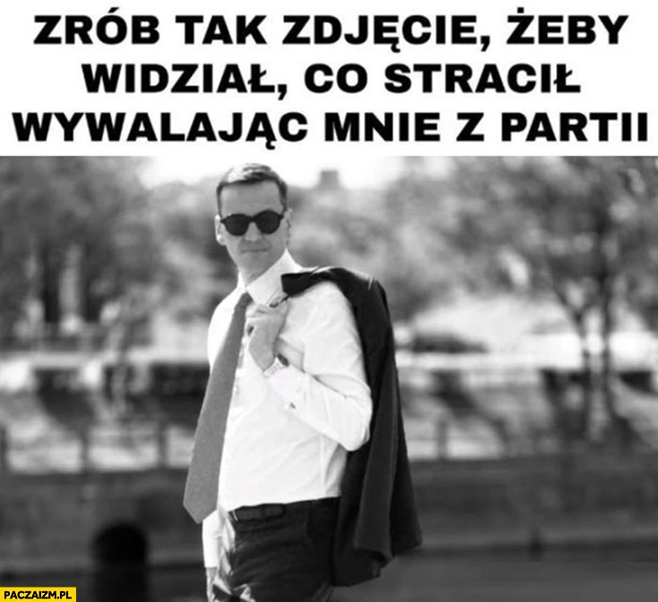 
    Morawiecki zrób tak zdjęcie żeby widział co stracił wywalając mnie z partii