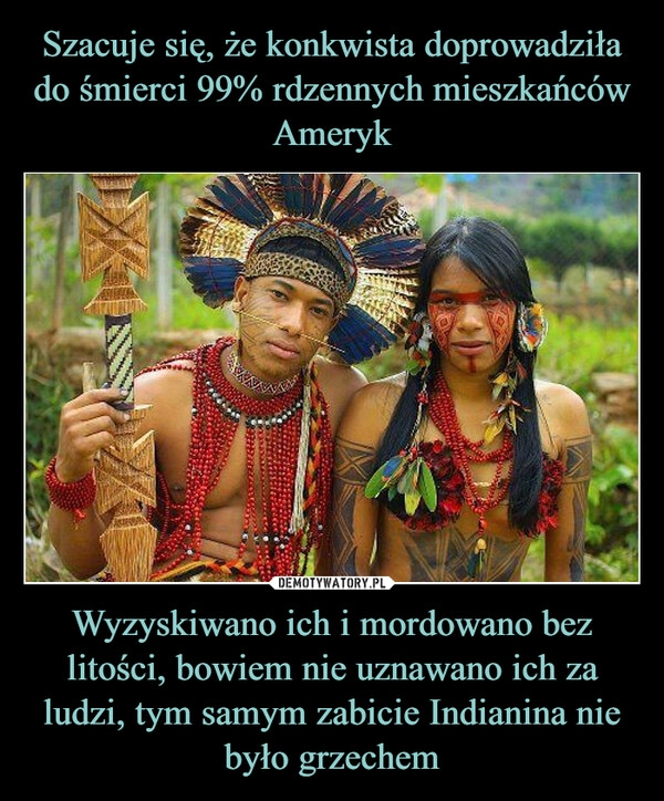 
    Szacuje się, że konkwista doprowadziła do śmierci 99% rdzennych mieszkańców Ameryk Wyzyskiwano ich i mordowano bez litości, bowiem nie uznawano ich za ludzi, tym samym zabicie Indianina nie było grzechem