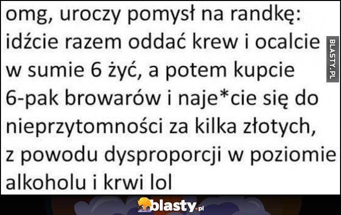 
    Omg uroczy pomysł na randkę: idźcie razem oddać krew, a potem kupcie 6-pak browarów i upijcie się do nieprzytomności przez dysproporcję w poziomie alkoholu i krwi