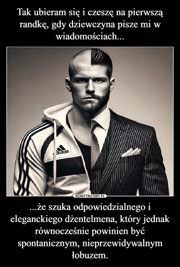 
    Tak ubieram się i czeszę na pierwszą randkę, gdy dziewczyna pisze mi w wiadomościach... ...że szuka odpowiedzialnego i eleganckiego dżentelmena, który jednak równocześnie powinien być spontanicznym, nieprzewidywalnym łobuzem.