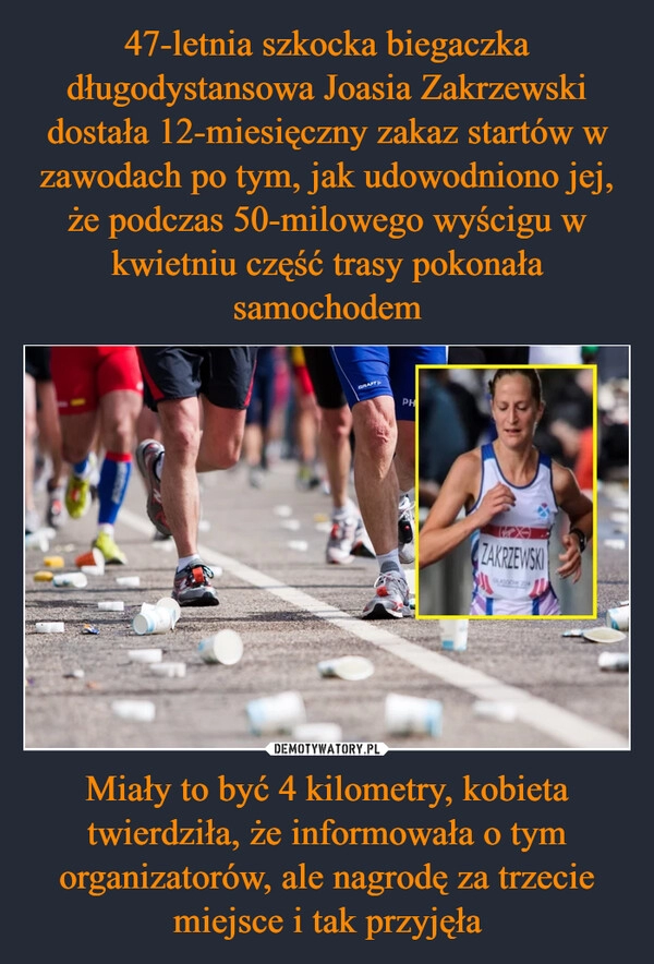 
    47-letnia szkocka biegaczka długodystansowa Joasia Zakrzewski dostała 12-miesięczny zakaz startów w zawodach po tym, jak udowodniono jej, że podczas 50-milowego wyścigu w kwietniu część trasy pokonała samochodem Miały to być 4 kilometry, kobieta twierdziła, że informowała o tym organizatorów, ale nagrodę za trzecie miejsce i tak przyjęła