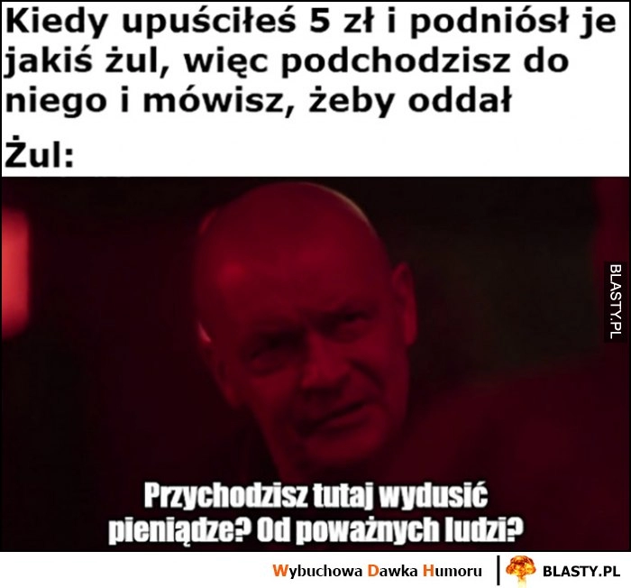 
    Kiedy upuściłeś 5 zł, podniósł je żul i mówisz żeby oddał, przychodzisz tutaj wydusić pieniądze od poważnych ludzi? Dario Ślepnąc od świateł