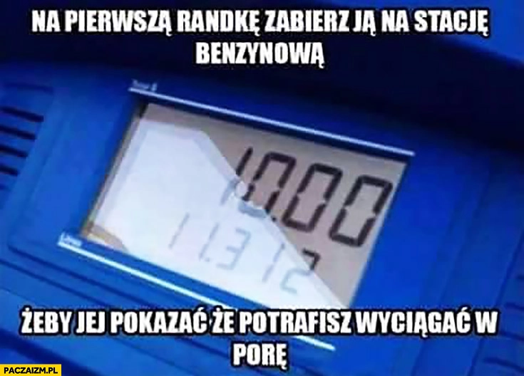 
    Na pierwszą randkę zabierz ją na stację benzynową żeby jej pokazać że potrafisz wyciągać w porę tankowanie równa kwota